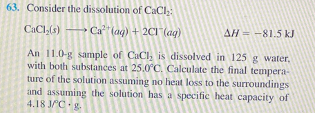 Consider the dissolution of CaCl_2 :
CaCl_2(s)to Ca^(2+)(aq)+2Cl^-(aq) Delta H=-81.5kJ
An 11.0-g sample of CaCl_2 is dissolved in 125 g water, 
with both substances at 25.0°C. Calculate the final tempera- 
ture of the solution assuming no heat loss to the surroundings 
and assuming the solution has a specific heat capacity of
4.18J/^circ C· g.