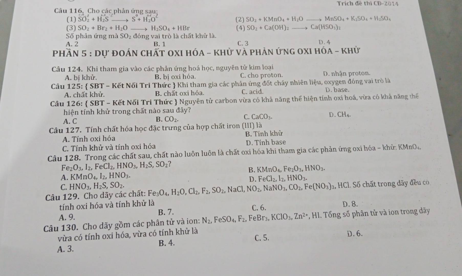 Trích đề thi CD· 2014
Câu 116. Cho các phản ứng sau:
(1) SO_2^(2+H_2^(to) S^0)+H_2O^- (2) SO_2+KMnO_4+H_2O to MnSO_4+K_2SO_4+H_2SO_4
(3) SO_2+Br_2+H_2O _ H_2SO_4+HBr (4) SO_2+Ca(OH)_2to Ca(HSO_3)_2
Số phản ứng mà SO_2 đóng vai trò là chất khử là.
A. 2 B. 1 C. 3 D. 4
Phần 5 : dự đOán chất OxI Hóa - khử và phản ứng oxI hóa - khử
Câu 124. Khi tham gia vào các phản ứng hoá học, nguyên tử kim loại
A. bị khử. B. bị oxi hóa. C. cho proton. D. nhận proton.
Câu 125:  SBT - Kết Nối Tri Thức  Khi tham gia các phản ứng đốt cháy nhiên liệu, oxygen đóng vai trò là
A. chất khử. B. chất oxi hóa. C. acid.
D. base.
Câu 126:  SBT - Kết Nối Tri Thức  Nguyên tử carbon vừa có khả năng thể hiện tính oxi hoá, vừa có khả năng thế
hiện tính khử trong chất nào sau đây?
D. CH_4.
A. C
B. CO_2.
C. CaCO_3.
Câu 127. Tính chất hóa học đặc trưng của hợp chất iron (III) là
A. Tính oxi hóa B. Tính khử
D. Tính base
C. Tính khử và tính oxi hóa
Câu 128. Trong các chất sau, chất nào luôn luôn là chất oxi hóa khi tham gia các phản ứng oxi hóa - khử: KMnO₄,
Fe_2O_3,I_2, FeCl_2,HNO_3,H_2S,SO_2 ?
A. KMnO_4,I_2,HNO_3. B. KMnO_4,Fe_2O_3,HNO_3.
D. FeCl_2,I_2,HNO_3.
C. HNO_3,H_2S,SO_2.
Câu 129. Cho dãy các chất: Fe_3O_4,H_2O,Cl_2,F_2,SO_2,NaCl,NO_2,NaNO_3,CO_2, Fe (NO_3) 3, HCl. Số chất trong dãy đều co
tính oxi hóa và tính khử là D.8.
B. 7. C. 6.
A. 9.
Câu 130. Cho dãy gồm các phân tử và ion: N_2,FeSO_4,F_2 , FeBr₃, KClO_3,Zn^(2+) , HI. Tổng số phân tử và ion trong dãy
vừa có tính oxi hóa, vừa có tính khử là
C. 5. D. 6.
B. 4.
A. 3.