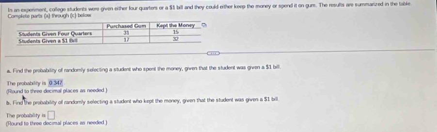 In an experiment, college students were given either four quarters or a $1 bill and they could either keep the money or spend it on gum. The results are summarized in the table. 
Complete parts (a) through (c) below 
a. Find the probability of randomly selecting a student who spent the money, given that the student was given a $1 bill. 
The probability is 0.347
(Round to three decimal places as needed.) 
b. Find the probability of randomly selecting a student who kept the money, given that the student was given a $1 bill. 
The probability is □ 
(Round to three decimal places as needed.)