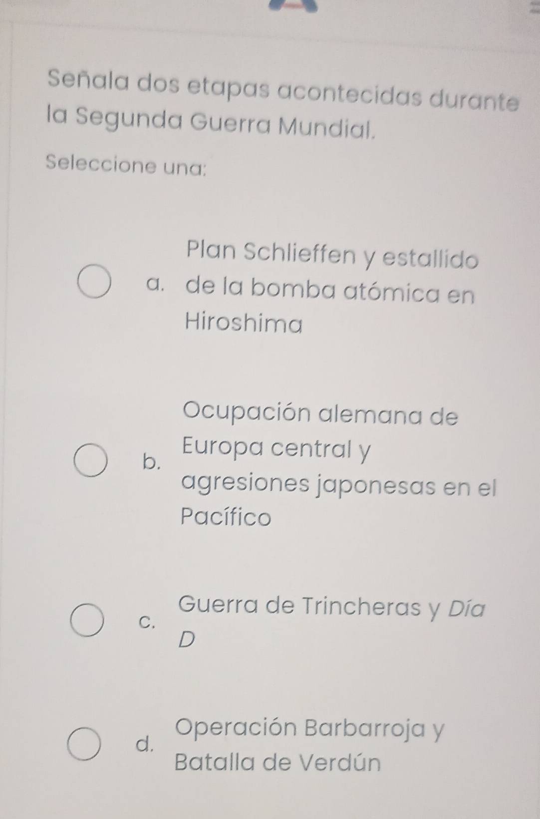 Señala dos etapas acontecidas durante
la Segunda Guerra Mundial.
Seleccione una:
Plan Schlieffen y estallido
a. de la bomba atómica en
Hiroshima
Ocupación alemana de
b.
Europa central y
agresiones japonesas en el
Pacífico
Guerra de Trincheras y Día
C.
D
d.
Operación Barbarroja y
Batalla de Verdún