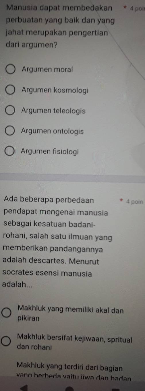 Manusia dapat membedakan * 4 poir
perbuatan yang baik dan yang
jahat merupakan pengertian
dari argumen?
Argumen moral
Argumen kosmologi
Argumen teleologis
Argumen ontologis
Argumen fisiologi
Ada beberapa perbedaan 4 poin
pendapat mengenai manusia
sebagai kesatuan badani-
rohani, salah satu ilmuan yang
memberikan pandangannya
adalah descartes. Menurut
socrates esensi manusia
adalah...
Makhluk yang memiliki akal dan
pikiran
Makhluk bersifat kejiwaan, spritual
dan rohani
Makhluk yang terdiri dari bagian
vang berbeda vaitu iiwa dan badan