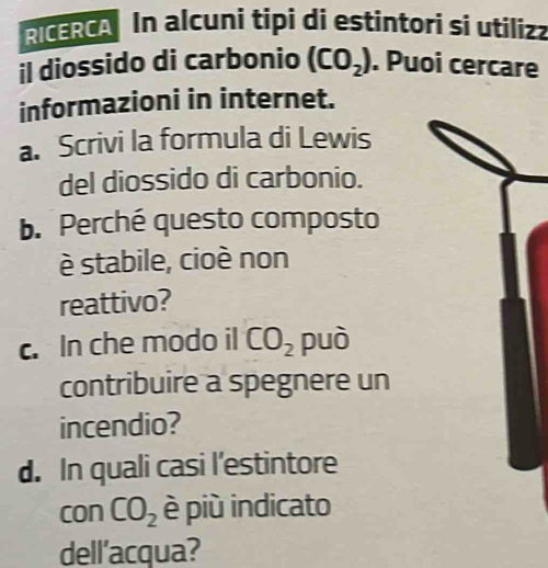 RICERCA In alcuni tipi di estintori si utiliza 
il diossido di carbonio (CO_2). Puoi cercare 
informazioni in internet. 
a. Scrivi la formula di Lewis 
del diossido di carbonio. 
b. Perché questo composto 
è stabile, cioè non 
reattivo? 
c. In che modo il CO_2 può 
contribuire a spegnere un 
incendio? 
d. In quali casi l’estintore 
con CO_2 è più indicato 
dell'acqua?