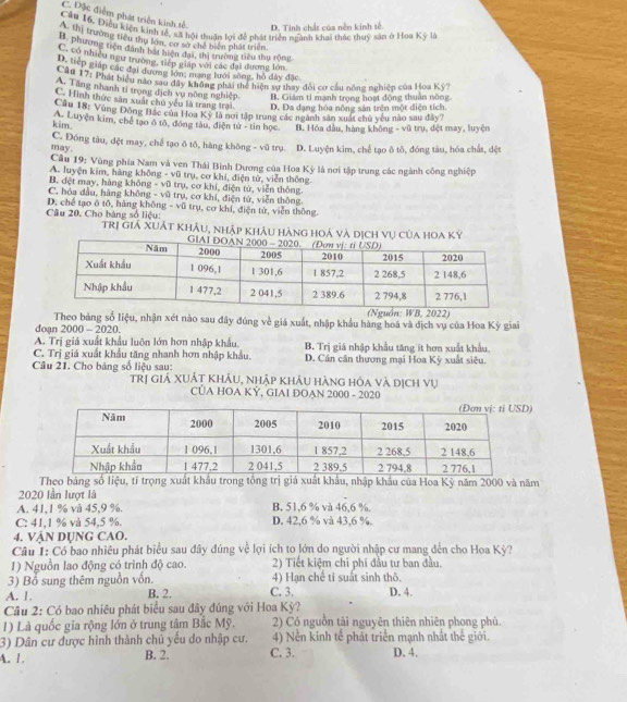 C. Dặc điểm phát triển kinh tế
D. Tinh chất của nên kinh tế
Cầu 16, Điều kiện kinh tế, xã hội thưận lợi để phát triển miành khai thác thuy sản ở Hoa Kỹ l
A. thị trường tiểu thụ lớn, cơ sở chế biển phát triển
B. phương tiện đánh bắt hiện đại, thị trường tiêu thu rộng
C. có nhiều ngư trường, tiếp giáp với các đại dương lớn
D. tiếp giáp các đại đương lớn, mạng lưới sông, hồ đây đặc
* u 17: Phát biểu nào sau đây không phải thể hiện sự thay đổi cơ cầu nông nghiệp của Hoa Kỳ?
A. Tang nhanh ti trong địch vu nông nghiệp. B. Giám tỉ mạnh trọng hoạt động thuân nông.
C. Hình thức săn xuất chủ yếu là trang trai. D. Đa dạng hóa nông sản trên một diện tích
Câu 18: Vùng Đông Bắc của Hoa Kỳ là nơi tập trung các ngành sản xuất chủ yêu nào sau đây?
kim. A. Luyện kim, chế tạo ô tô, đông tàu, điện tử - tin học B. Hóa đầu, hàng không - vũ trụ, dệt may, luyện
C. Đóng tàu, đệt may, chế tạo ô tô, hàng không - vũ trụ.
may. D. Luyện kim, chế tạo ô tô, đóng tàu, hóa chất, dệt
Câu 19: Vùng phía Nam và ven Thái Bình Dương của Hoa Kỳ là nơi tập trung các ngành công nghiệp
A. luyện kim, hàng không - vũ trụ, cơ khí, điện từ, viên thông.
B. dệt may, hàng không - vũ trụ, cơ khí, điện tử, viễn thông.
C. hóa dầu, hàng không - vũ trụ, cơ khí, điện tử, viễn thông.
Câu 20. Cho bảng số liệu: D. chế tạo ô tô, hàng không - vũ trụ, cơ khí, điện tử, viễn thông.
trị giá Xuát Khảu, nhập Khảu hàng hoá và dịch vụ của hoa Ký
(Nguồn: WB, 2022)
Theo bảng số liệu, nhận xét nào sau đây đúng về giá xuất, nhập khẩu hàng hoá và địch vụ của Hoa Kỳ giai
doạn 2000 - 2020.
A. Trị giá xuất khẩu luôn lớn hơn nhập khẩu. B. Trị giá nhập khẩu tăng it hơn xuất khẩu
C. Trị giá xuất khẩu tăng nhanh hơn nhập khẩu. D. Cần cần thương mại Hoa Kỳ xuất siêu.
Câu 21. Cho bảng số liệu sau: trị giá XUÁt khảu, nhập khẩu hàng hóa và dịch vụ
CUA HOA KỲ, GIAI DOAN 2000 - 2020
)
Theo bảng số liệu, tí trọng xuất khẩu trong tổng trị giá xuất khẩu, nhập khẩu của Hoa Kỳ năm 2000 và năm
2020 lần lượt là
A. 41,1 % vå 45,9 %. B. 51,6 % và 46,6 %.
C: 41,1 % và 54,5 %. D. 42,6 % và 43,6 %.
4. VậN DỤNG CAO.
Câu 1: Có bao nhiêu phát biểu sau đây đúng về lợi ích to lớn do người nhập cư mang đến cho Hoa Kỳ?
1) Nguồn lao động có trình độ cao. 2) Tiết kiệm chi phi đầu tư ban đầu.
3) Bổ sung thêm nguồn vốn. 4) Hạn chế tỉ suất sinh thô.
A. 1. B. 2. C. 3. D. 4.
Câu 2: Có bao nhiêu phát biểu sau đây đúng với Hoa Kỳ?
1) Là quốc gia rộng lớn ở trung tâm Bắc Mỹ. 2) Có nguồn tải nguyên thiên nhiên phong phú.
3) Dân cư được hình thành chủ yếu do nhập cư. 4) Nền kinh tể phát triển mạnh nhất thể giới.
A. 1. B. 2. C. 3. D. 4.