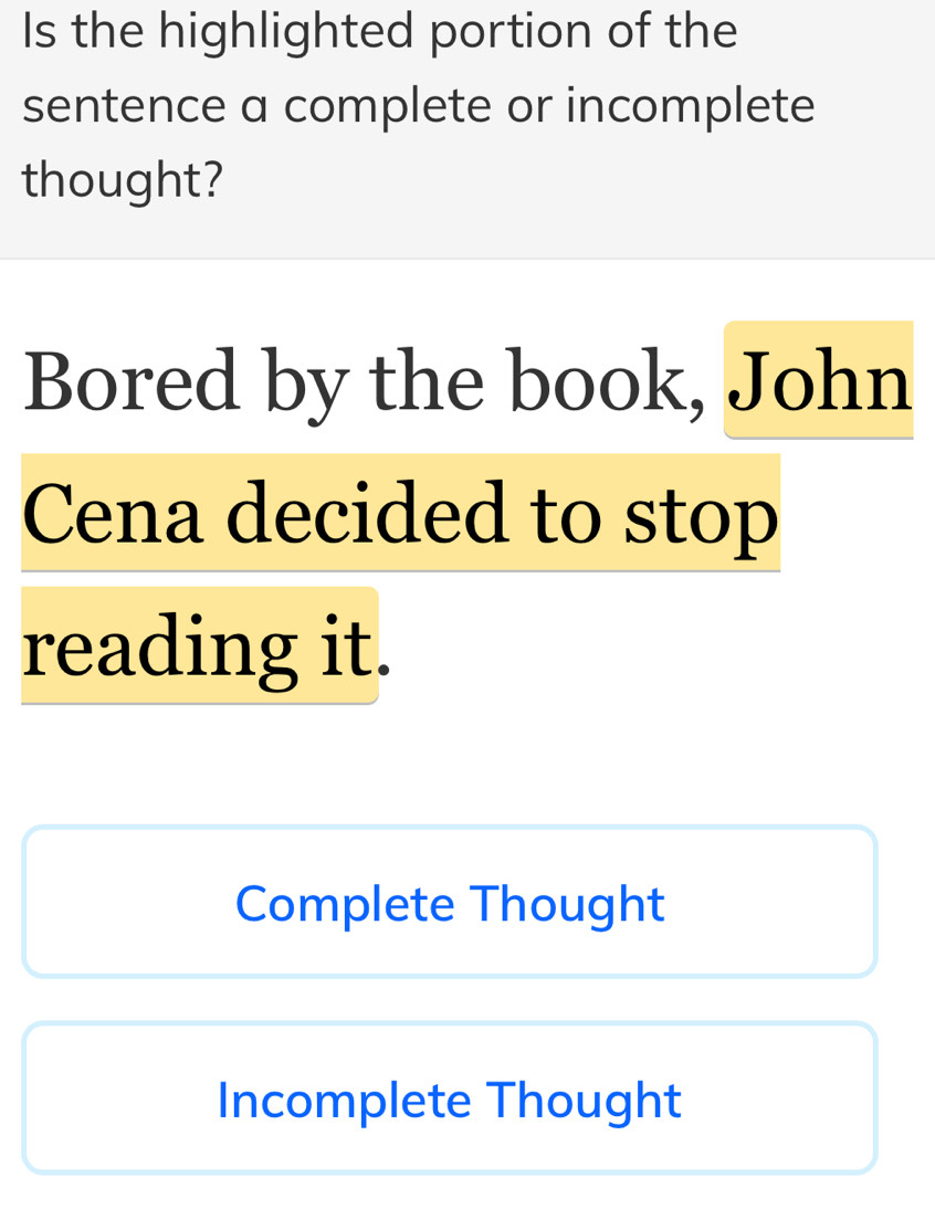 Is the highlighted portion of the
sentence a complete or incomplete
thought?
Bored by the book, John
Cena decided to stop
reading it.
Complete Thought
Incomplete Thought