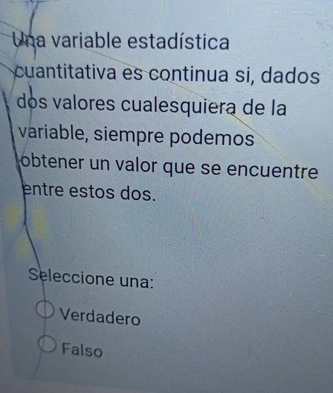 Una variable estadística
cuantitativa es continua si, dados
dós valores cualesquiera de la
variable, siempre podemos
obtener un valor que se encuentre
entre estos dos.
Seleccione una:
Verdadero
Falso