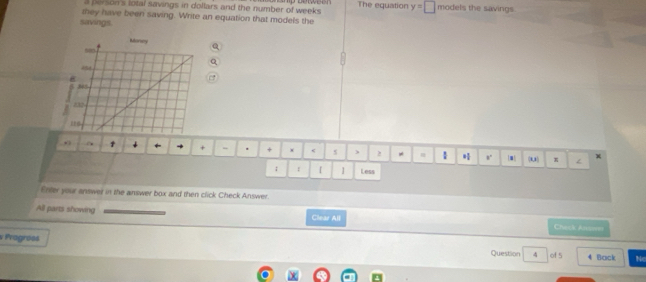person's lotal savings in dollars and the number of weeks. The equation y=□ models the savings 
they have been saving. Write an equation that models the 
savings. 
+ + × < 5 ) 2 ! [■ (u) 
; E [ 1 Less 
Enter your answer in the answer box and then click Check Answer. 
All parts showing Clear All Check Ansseer 
v Pragrées Question 4 of 5 4 Back Ne