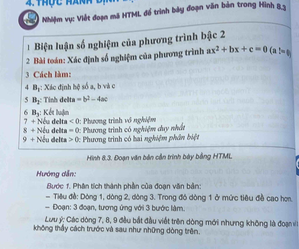 thộc hành đị 
Nhiệm vụ: Viết đoạn mã HTML để trình bày đoạn văn bản trong Hình 8.3
Biện luận số nghiệm của phương trình bậc 2 
2 Bài toán: Xác định số nghiệm của phương trình ax^2+bx+c=0(a!=0)
3 Cách làm:
4B_1 : Xác định hệ số a, b và c
5 B_2 : Tính delta =b^2-4ac
6 B_3 : Kết luận 
7 + Nếu delta <0</tex> : Phương trình vô nghiệm 
8 + Nếu delta =0 :: Phương trình có nghiệm duy nhất 
9 + Nếu delta 0 : Phương trình có hai nghiệm phân biệt 
Hình 8.3. Đoạn văn bản cần trình bày bằng HTML 
Hướng dẫn: 
Bước 1. Phân tích thành phần của đoạn văn bản: 
- Tiêu đề: Dòng 1, dòng 2, dòng 3. Trong đó dòng 1 ở mức tiêu đề cao hơn. 
- Đoạn: 3 đoạn, tương ứng với 3 bước làm. 
Lưu ý: Các dòng 7, 8, 9 đều bắt đầu viết trên dòng mới nhưng không là đoạn viìt 
không thấy cách trước và sau như những dòng trên.