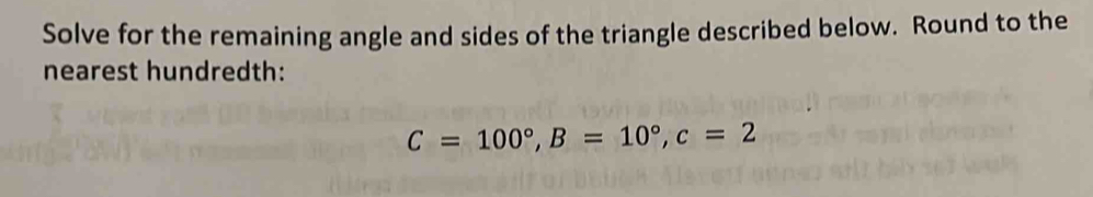 Solve for the remaining angle and sides of the triangle described below. Round to the 
nearest hundredth:
C=100°, B=10°, c=2