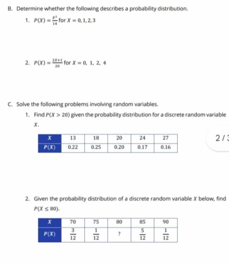 Determine whether the following describes a probability distribution.
1. P(X)= x^2/14  for X=0,1,2,3
2. P(X)= (2X+1)/20  for X=0,1,2,4
C. Solve the following problems involving random variables.
1. Find P(X>20) given the probability distribution for a discrete random variable
x.
2 /3
2. Given the probability distribution of a discrete random variable X below, find
P(X≤ 80).