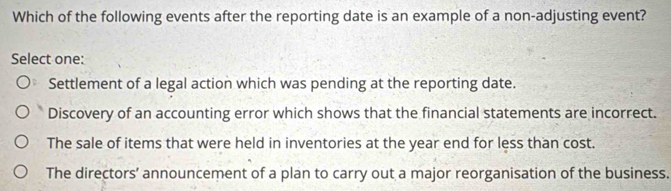 Which of the following events after the reporting date is an example of a non-adjusting event?
Select one:
Settlement of a legal action which was pending at the reporting date.
Discovery of an accounting error which shows that the financial statements are incorrect.
The sale of items that were held in inventories at the year end for less than cost.
The directors’ announcement of a plan to carry out a major reorganisation of the business.