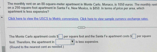 The monthly rent on an 80-square-meter apartment in Monte Carlo, Monaco, is 1050 euros. The monthly rent 
on a 250-square-foot apartment in Santa Fe, New Mexico, is $850. In terms of price per area, which 
apartment is less expensive? 
Click here to view the USCS to Metric conversions, Click here to view sample currency exchange rates. 
The Monte Carlo apartment costs □ per square foot and the Santa Fe apartment costs $□ per square
foot. Therefore, the apartment in is less expensive. 
(Round to the nearest cent as needed.)