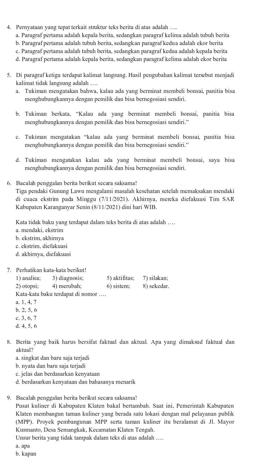 Pernyataan yang tepat terkait struktur teks berita di atas adalah ….
a. Paragraf pertama adalah kepala berita, sedangkan paragraf kelima adalah tubuh berita
b. Paragraf pertama adalah tubuh berita, sedangkan paragraf kedua adalah ekor berita
c. Paragraf pertama adalah tubuh berita, sedangkan paragraf kedua adalah kepala berita
d. Paragraf pertama adalah kepala berita, sedangkan paragraf kelima adalah ekor berita
5. Di paragraf ketiga terdapat kalimat langsung. Hasil pengubahan kalimat tersebut menjadi
kalimat tidak langsung adalah …
a. Tukiman mengatakan bahwa, kalau ada yang berminat membeli bonsai, panitia bisa
menghubungkannya dengan pemilik dan bisa bernegosiasi sendiri.
b. Tukiman berkata, “Kalau ada yang berminat membeli bonsai, panitia bisa
menghubungkannya dengan pemilik dan bisa bernegosiasi sendiri.”
c. Tukiman mengatakan “kalau ada yang berminat membeli bonsai, panitia bisa
menghubungkannya dengan pemilik dan bisa bernegosiasi sendiri.”
d. Tukiman mengatakan kalau ada yang berminat membeli bonsai, saya bisa
menghubungkannya dengan pemilik dan bisa bernegosiasi sendiri.
6. Bacalah penggalan berita berikut secara saksama!
Tiga pendaki Gunung Lawu mengalami masalah kesehatan setelah memaksakan mendaki
di cuaca ekstrim pada Minggu (7/11/2021). Akhirnya, mereka diefakuasi Tim SAR
Kabupaten Karanganyar Senin (8/11/2021) dini hari WIB.
Kata tidak baku yang terdapat dalam teks berita di atas adalah ….
a. mendaki, ekstrim
b. ekstrim, akhirnya
c. ekstrim, diefakuasi
d. akhirnya, diefakuasi
7. Perhatikan kata-kata berikut!
1) analisa; 3) diagnosis; 5) aktifitas; 7) silakan;
2) otopsi; 4) merubah; 6) sistem; 8) sekedar.
Kata-kata baku terdapat di nomor …
a. 1, 4, 7
b. 2, 5, 6
c. 3, 6, 7
d. 4, 5, 6
8. Berita yang baik harus bersifat faktual dan aktual. Apa yang dimaksud faktual dan
aktual?
a. singkat dan baru saja terjadi
b. nyata dan baru saja terjadi
c. jelas dan berdasarkan kenyataan
d. berdasarkan kenyataan dan bahasanya menarik
9. Bacalah penggalan berita berikut secara saksama!
Pusat kuliner di Kabupaten Klaten bakal bertambah. Saat ini, Pemerintah Kabupaten
Klaten membangun taman kuliner yang berada satu lokasi dengan mal pelayanan publik
(MPP). Proyek pembangunan MPP serta taman kuliner itu beralamat di Jl. Mayor
Kusmanto, Desa Semangkak, Kecamatan Klaten Tengah.
Unsur berita yang tidak tampak dalam teks di atas adalah …
a. apa
b. kapan