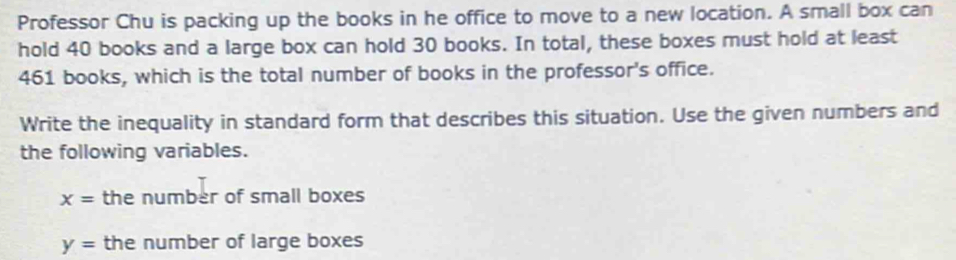 Professor Chu is packing up the books in he office to move to a new location. A small box can 
hold 40 books and a large box can hold 30 books. In total, these boxes must hold at least
461 books, which is the total number of books in the professor's office. 
Write the inequality in standard form that describes this situation. Use the given numbers and 
the following variables.
x= the number of small boxes
y= the number of large boxes