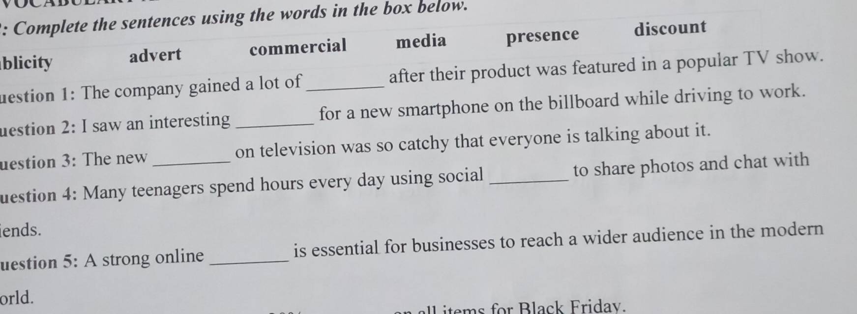 Complete the sentences using the words in the box below.
blicity advert commercial media presence discount
uestion 1: The company gained a lot of _after their product was featured in a popular TV show.
uestion 2: I saw an interesting _for a new smartphone on the billboard while driving to work.
uestion 3: The new _on television was so catchy that everyone is talking about it.
uestion 4: Many teenagers spend hours every day using social _to share photos and chat with
iends.
uestion 5: A strong online _is essential for businesses to reach a wider audience in the modern
orld.
all items for Black Fridav.