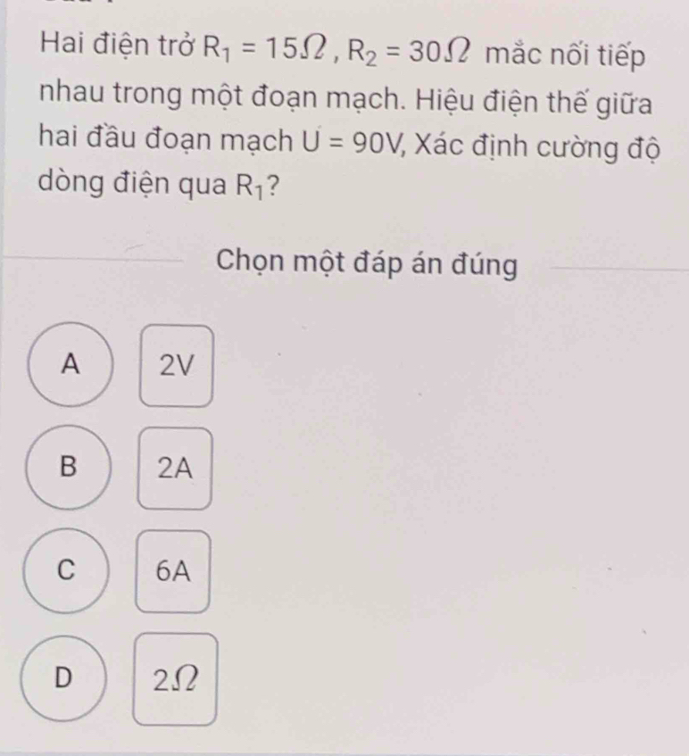 Hai điện trở R_1=15Omega , R_2=30Omega mắc nối tiếp
nhau trong một đoạn mạch. Hiệu điện thế giữa
hai đầu đoạn mạch U=90V 7 Xác định cường độ
dòng điện qua R_1 ?
Chọn một đáp án đúng
A 2V
B 2A
C 6A
D 2Ω