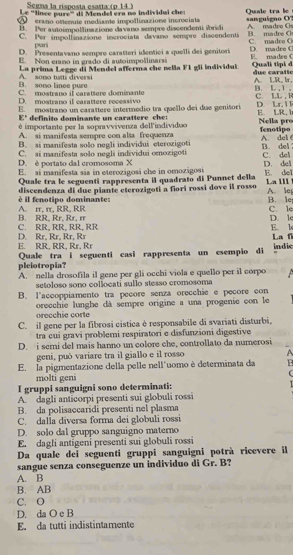 Segna la risposta esatta:(p 14 )
Le “lince pure” di Mendel era no individui che: Quale tra le
erano ottenute mediante impollinazione incrociata sanguigno O?
B. Per autoimpollinazione davano sempre discendenti ibridi A. madre G
C. Per impollinazione incrociata davano sempre discendenti B. madre G
puri C. madre G
D. Presentavano sempre caratteri identici a quelli dei genitori D. madre C
E. Non erano in grado di autoimpollinarsi E. madre C
La prima Legge di Mendel afferma che nella F1 gli individui: Quali tipi d
A. sono tutti diversi due caratte
B. sono linee pure A. LR, lr, B. L , 1 ,
C. mostrano il carattere dominante C. LL , R
D. mostrano il carattere recessivo
E. mostrano un carattere intermedio tra quello dei due genitori D. Lr, l F
E’ definito dominante un carattere che: E. LR, h Nella pro
è importante per la sopravvivenza dell'individuo fenotipo
A. si manifesta sempre con alta frequenza
B. si manifesta solo negli individui eterozigoti B. del A. del
C. si manifesta solo negli individui omozigoti C. del
D. è portato dal cromosoma X
E. si manifesta sia in eterozigosi che in omozigosi D. del E. del
Quale tra le seguenti rappresenta il quadrato di Punnet della
discendenza di due piante eterozigoti a fiori rossi dove il rosso La III A. leg
è il fenotipo dominante: B. le
A. πr, πτ, RR, RR C. le
B. RR, Rr, Rr, rr D. le
C. RR, RR,RR, RR E. l
D. Rr, Rr, Rr, Rr La fi
E. RR, RR, Rr, Rr indic
Quale tra i seguenti casi rappresenta un esempio di
pleiotropia?
A. nella drosofila il gene per gli occhi viola e quello per il corpo  
setoloso sono collocati sullo stesso cromosoma
B. l’accoppiamento tra pecore senza orecchie e pecore con
orecchie lunghe dà sempre origine a una progenie con le
orecchie corte
C. il gene per la fibrosi cistica è responsabile di svariati disturbi,
tra cuí gravi problemi respiratori e disfunzioni digestive
D. i semi del mais hanno un colore che, controllato da numerosi
geni, può variare tra il giallo e il rosso A
E. la pigmentazione della pelle nell'uomo è determinata da B
molti geni
(
I gruppi sanguigni sono determinati:
A. dagli anticorpi presenti sui globuli rossi
B. da polisaccaridi presenti nel plasma
C. dalla diversa forma dei globuli rossi
D. solo dal gruppo sanguigno materno
E. dagli antigeni presenti sui globuli rossi
Da quale dei seguenti gruppi sanguigni potrà ricevere il
sangue senza conseguenze un individuo di Gr. B?
A. B
B. AB
C. O
D. da O e B
E. da tutti indistintamente