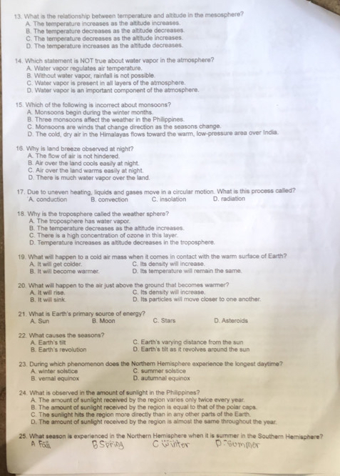 What is the relationship between temperature and altitude in the mesosphere?
A. The temperature increases as the altitude increases.
B. The temperature decreases as the altitude decreases
C. The temperature decreases as the altitude increases
D. The temperature increases as the altitude decreases.
14. Which statement is NOT true about water vapor in the atmosphere?
A. Water vapor regulates air temperature.
B. Without water vapor, rainfall is not possible.
C. Water vapor is present in all layers of the atmosphere
D. Water vapor is an important component of the atmosphere.
15. Which of the following is incorrect about monsoons?
A. Monsoons begin during the winter months.
B. Three monsoons affect the weather in the Philippines.
C. Monsoons are winds that change direction as the seasons change.
D. The cold, dry air in the Himalayas flows toward the warm, low-pressure area over India.
16. Why is land breeze observed at night?
A. The flow of air is not hindered
B. Air over the land cools easily at night.
C. Air over the land warms easily at night.
D. There is much water vapor over the land.
17. Due to uneven heating, liquids and gases move in a circular motion. What is this process called?
A. conduction B. convection C. insolation D. radiation
18. Why is the troposphere called the weather sphere?
A. The troposphere has water vapor.
B. The temperature decreases as the altitude increases.
C. There is a high concentration of ozone in this layer
D. Temperature increases as altitude decreases in the troposphere.
19. What will happen to a cold air mass when it comes in contact with the warm surface of Earth?
A. It will get colder. C. Its density will increase.
B. It will become warmer. D. Its temperature will remain the same.
20. What will happen to the air just above the ground that becomes warmer?
A. It will rise. B. It will sink C. Its density will increase D. Its particles will move closer to one another.
21. What is Earth's primary source of energy? B. Moon C. Stars D. Asteroids
A. Sun
22. What causes the seasons? A. Earth's tilt C. Earth's varying distance from the sun
B. Earth's revolution D. Earth's tilt as it revolves around the sun
23. During which phenomenon does the Norther Hemisphere experience the longest daytime?
A. winter solstice C. summer solstice
B. vernal equinox D. autumnal equinox
24. What is observed in the amount of sunlight in the Philippines?
A. The amount of sunlight received by the region varies only twice every year.
B. The amount of sunlight received by the region is equal to that of the polar caps.
C. The surlight hits the region more directly than in any other parts of the Earth.
D. The amount of sunlight received by the region is almost the same throughout the year
25. What season is experienced in the Northern Hemisphere when it is summer in the Southern Hemisphere?
