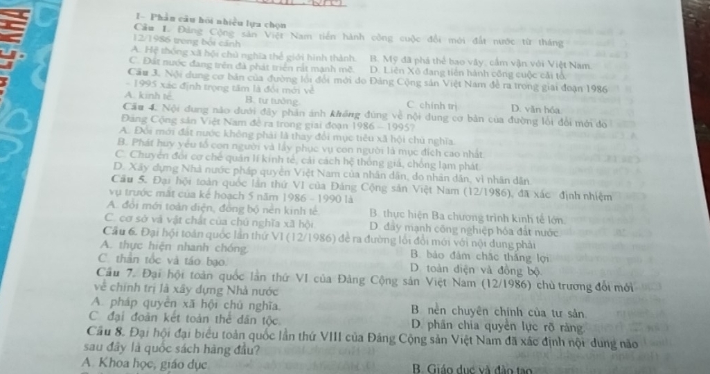 I- Phân câu hội nhiều lựa chọn
Cầu I. Đảng Cộng sản Việt Nam tiên hành công cuộc đổi mới đất nước từ tháng
12/1986 trong bối cảnh
A. Hệ thống xã hội chủ nghĩa thể giới hình thành. B. Mỹ đã phá thể bao vây, cầm vận với Việt Nam.
C. Đất nước đang trên đà phát triển rắt mạnh mẽ. D. Liên Xô đang tiên hành cống cuộc cải tổ
Cầu 3. Nội dung cơ bản của đường lồi đổi mới do Đảng Cộng sản Việt Nam đề ra trong giai đoạn 1986
-  1995 xác định trọng tâm là đổi mới về
A. kinh té B. tư tưởng C chính trị D. văn hóa
Cầu 4. Nội dung nào dưới đây phản ảnh không đùng về nội dung cơ bản của đường lối đổi mới do
Đăng Cộng sản Việt Nam đề ra trong giai đoạn 1986 - 1995?
A. Đổi mới đất nước không phải là thay đổi mục tiêu xã hội chủ nghĩa.
B. Phát huy yêu tổ con người và lấy phục vụ con người là mục đích cao nhất
C. Chuyên đổi cơ chế quán lí kinh tế, cải cách hệ thông giá, chống lạm phát
D. Xây dựng Nhà nước pháp quyền Việt Nam của nhân dân, do nhân dân, vì nhân dân.
Cầu 5. Đại hội toàn quốc lần thứ VI của Đăng Cộng sản Việt Nam (12/1986), đã xác định nhiệm
vụ trước mắt của kế hoạch 5 năm 1986 - 1990 là
A. đổi mới toàn diện, đồng bộ nền kinh tế B. thực hiện Ba chương trình kinh tế lớn
C. cơ sở và vật chất của chú nghĩa xã hội D. đây mạnh công nghiệp hóa đất nước
Cầu 6. Đại hội toàn quốc lần thứ VI (12/1986) để ra đường lối đổi mới với nội dung phải
A. thực hiện nhanh chóng B. bảo đảm chặc thắng lợi
C. thần tốc và táo bạo. D. toàn diện và đồng bộ
Cầu 7. Đại hội toàn quốc lần thứ VI của Đảng Cộng sản Việt Nam (12/1986) chủ trương đổi mới
về chính trị là xây dựng Nhà nước
A. pháp quyên xã hội chủ nghĩa B nên chuyên chính của tư sản
C đại đoàn kết toàn thể dân tộc D. phân chia quyền lực rõ ràng
Cầu 8. Đại hội đại biểu toàn quốc lần thứ VIII của Đảng Cộng sản Việt Nam đã xác định nội dung não
sau đây là quốc sách hàng đầu?
A. Khoa học, giáo dục B. Giáo dục và đào tạo