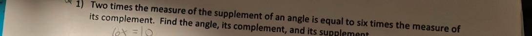 Two times the measure of the supplement of an angle is equal to six times the measure of 
its complement. Find the angle, its complement, and its supplement