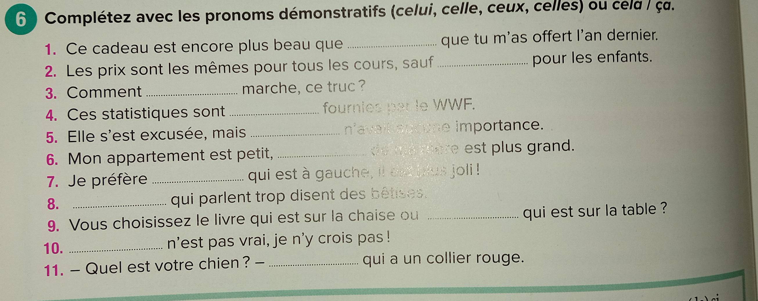 6 ) Complétez avec les pronoms démonstratifs (celui, celle, ceux, celles) ou cela / ç. 
1. Ce cadeau est encore plus beau que _que tu m'as offert I'an dernier. 
2. Les prix sont les mêmes pour tous les cours, sauf pour les enfants. 
3. Comment_ marche, ce truc ? 
4. Ces statistiques sont_ fournies par le WWF. 
5. Elle s'est excusée, mais _navait aucune importance. 
6. Mon appartement est petit, _ mere est plus grand. 
7. Je préfère _qui est à gauche, il est plus joli ! 
8. _qui parlent trop disent des bêtises. 
9. Vous choisissez le livre qui est sur la chaise ou_ 
qui est sur la table ? 
10. _n'est pas vrai, je n'y crois pas ! 
11. - Quel est votre chien ? -_ 
qui a un collier rouge.