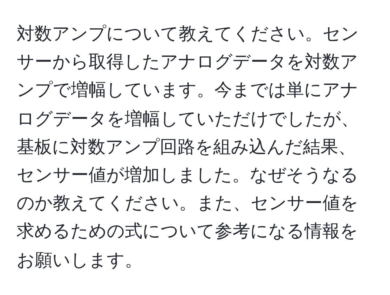 対数アンプについて教えてください。センサーから取得したアナログデータを対数アンプで増幅しています。今までは単にアナログデータを増幅していただけでしたが、基板に対数アンプ回路を組み込んだ結果、センサー値が増加しました。なぜそうなるのか教えてください。また、センサー値を求めるための式について参考になる情報をお願いします。