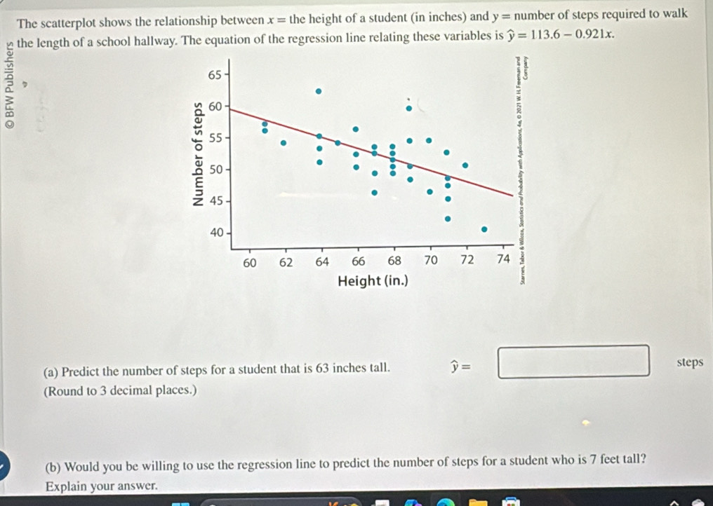 The scatterplot shows the relationship between x= the height of a student (in inches) and y=n umber of steps required to walk 
the length of a school hallway. The equation of the regression line relating these variables is widehat y=113.6-0.921x. 
, 
(a) Predict the number of steps for a student that is 63 inches tall. widehat y=□ steps 
(Round to 3 decimal places.) 
(b) Would you be willing to use the regression line to predict the number of steps for a student who is 7 feet tall? 
Explain your answer.