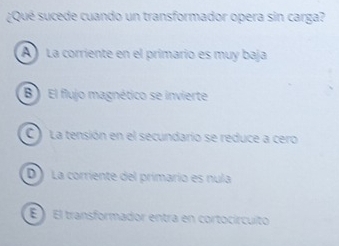 ¿Qué sucede cuando un transformador opera sin carga?
A) La corriente en el primario es muy baja
B) El flujo magnético se invierte
C La tensión en el secundario se reduce a cero
D) La corriente del primarío es nula
É El transformador entra en cortocírcuito