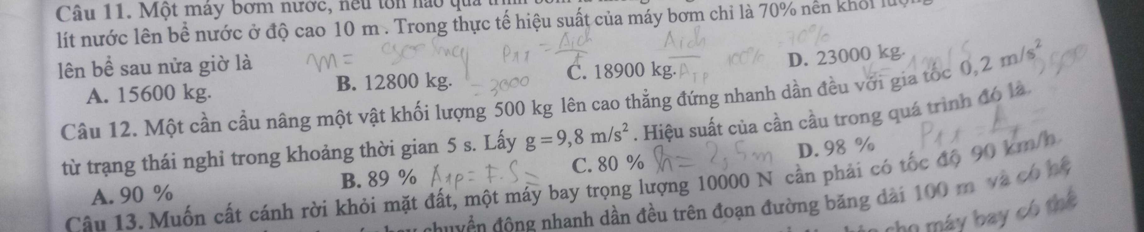 Một mày bơm nước, neu tôn nào qua
lít nước lên bề nước ở độ cao 10 m. Trong thực tế hiệu suất của máy bơm chỉ là 70% nền khỏi lu
lên bề sau nửa giờ là
B. 12800 kg. C. 18900 kg. D. 23000 kg.
0,2m/s^2
A. 15600 kg.
Câu 12. Một cần cầu nâng một vật khối lượng 500 kg lên cao thẳng đứng nhanh dần đều với gia tốc
từ trạng thái nghỉ trong khoảng thời gian 5 s. Lấy g=9,8m/s^2. Hiệu suất của cần cầu trong quá trình đó là
D. 98 %
B. 89 %
A. 90 % C. 80 %
Câu 13. Muốn cất cánh rời khỏi mặt đất, một máy bay trọng lượng 10000 N cần phải có tốc độ 90 km/h
đu yền động nhanh dần đều trên đoạn đường băng dài 100 m và có hệ
he á y b ay c ó tể