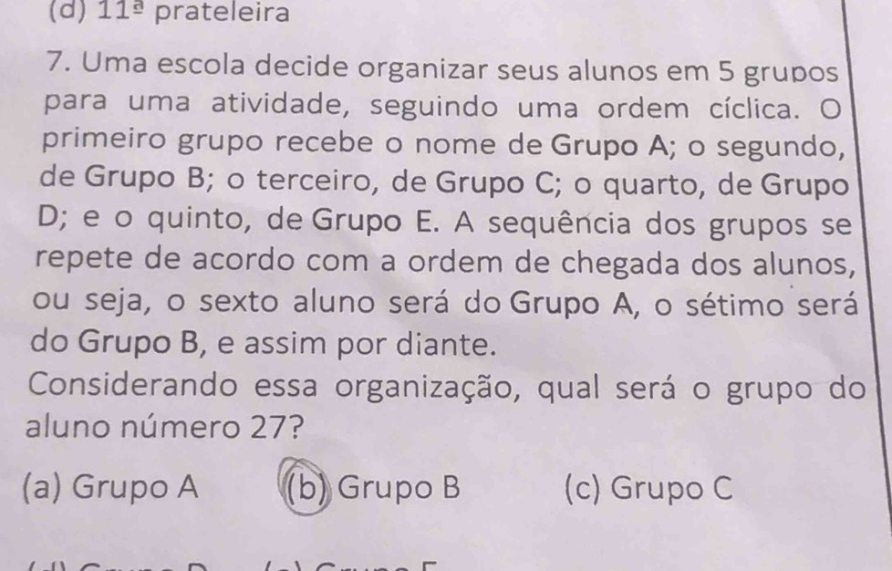 (d) 11^(_ a) prateleira
7. Uma escola decide organizar seus alunos em 5 grupos
para uma atividade, seguindo uma ordem cíclica. O
primeiro grupo recebe o nome de Grupo A; o segundo,
de Grupo B; o terceiro, de Grupo C; o quarto, de Grupo
D; e o quinto, de Grupo E. A sequência dos grupos se
repete de acordo com a ordem de chegada dos alunos,
ou seja, o sexto aluno será do Grupo A, o sétimo será
do Grupo B, e assim por diante.
Considerando essa organização, qual será o grupo do
aluno número 27?
(a) Grupo A (b) Grupo B (c) Grupo C