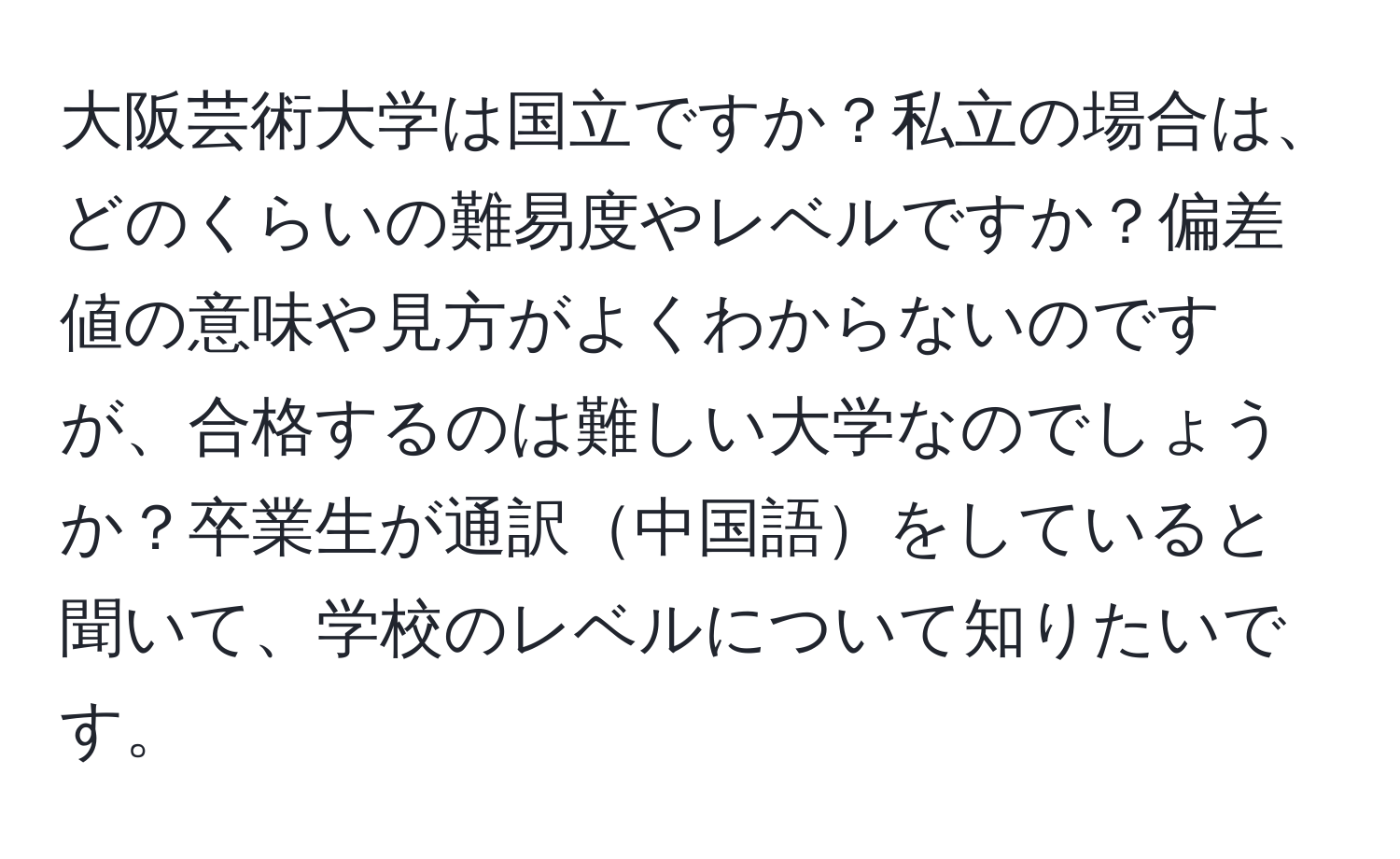 大阪芸術大学は国立ですか？私立の場合は、どのくらいの難易度やレベルですか？偏差値の意味や見方がよくわからないのですが、合格するのは難しい大学なのでしょうか？卒業生が通訳中国語をしていると聞いて、学校のレベルについて知りたいです。
