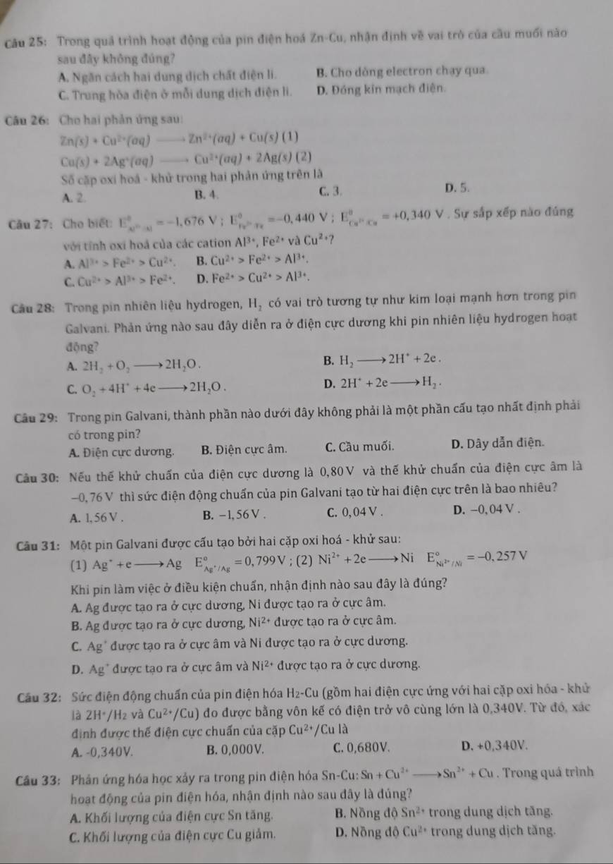 Trong quả trình hoạt động của pin điện hoá Zn-Cu, nhận định về vai trò của cầu muối nào
sau đây không đúng?
A. Ngăn cách hai dung dịch chất điện li. B. Cho dòng electron chạy qua.
C. Trung hòa điện ở mỗi dung dịch điện li. D. Đóng kín mạch điện.
Câu 26: Cho hai phản ứng sau:
Zn(s)+Cu^(2+)(aq) - Zn^(2+)(aq)+Cu(s)(1)
Ca(s)+2Ag^+(aq)- to Cu^(2+)(aq)+2Ag(s)(2)
Số cặp oxí hoá - khử trong hai phản ứng trên là
A. 2. B. 4.
C. 3. D. 5.
Câu 27: Cho biết: E_(ce)°^circ =-1,676V;E_Fe^--_x^circ =-0,440V;E_Cu^(F=+)=+^circ =+0,340V. Sự sắp xếp nào đủng
với tỉnh oxi hoá của các cation Al^(3+),Fe^(2+)vaCu^(2+) ?
A. Al^(3+)>Fe^(2+)>Cu^(2+). B. Cu^(2+)>Fe^(2+)>Al^(3+).
C. Cu^(2+)>Al^(3+)>Fe^(2+). D. Fe^(2+)>Cu^(2+)>Al^(3+).
Cu 28: Trong pin nhiên liệu hydrogen, H_2 có vai trò tương tự như kim loại mạnh hơn trong pin
Galvani. Phản ứng nào sau đây diễn ra ở điện cực dương khi pin nhiên liệu hydrogen hoạt
động?
A. 2H_2+O_2to 2H_2O.
B. H_2to 2H^++2e.
C. O_2+4H^++4eto 2H_2O.
D. 2H^++2eto H_2.
Câu 29: Trong pin Galvani, thành phần nào dưới đây không phải là một phần cấu tạo nhất định phải
có trong pin?
A. Điện cực dương. B. Điện cực âm. C. Cầu muối. D. Dây dẫn điện.
Cầu 30: Nếu thế khử chuấn của điện cực dương là 0,80V và thế khử chuẩn của điện cực âm là
-0, 76 V thì sức điện động chuấn của pin Galvani tạo từ hai điện cực trên là bao nhiêu?
A. l, 56 V . B. - 1, 56 V . C. 0, 04 V . D. −0, 04 V .
Câu 31: Một pin Galvani được cấu tạo bởi hai cặp oxi hoá - khử sau:
(1) Ag^++eto Ag E_Ag^+/Ag^circ =0,799V;(2) Ni^(2+)+2e _  Ni E_Ni^(2+)/Ni^circ =-0,257V
Khi pin làm việc ở điều kiện chuẩn, nhận định nào sau đây là đúng?
A. Ag được tạo ra ở cực dương, Ni được tạo ra ở cực âm.
B. Ag được tạo ra ở cực dương, Ni^(2+) được tạo ra ở cực âm.
C. Ag' được tạo ra ở cực âm và Ni được tạo ra ở cực dương.
D. Ag* được tạo ra ở cực âm và Ni^(2+) được tạo ra ở cực dương.
Cầu 32: Sức điện động chuấn của pin điện hóa H₂-Cu (gồm hai điện cực ứng với hai cặp oxi hóa - khử
là 2H H_2 và Cu^(2+)/Cu) đo được bằng vôn kế có điện trở vô cùng lớn là 0,340V. Từ đó, xác
định được thế điện cực chuấn của cặp Cu^(2+)/Cu là
A. -0,340V. B. 0,000 V. C. 0,680V. D. +0,340V.
Câu 33: Phản ứng hóa học xảy ra trong pin điện hóa Sn-Cu:Sn+Cu^(2+)_  to Sn^(2+)+Cu. Trong quá trình
hoạt động của pin điện hóa, nhận định nào sau đây là đúng?
A. Khối lượng của điện cực Sn tăng. B. Nồng độ Sn^(2+) trong dung dịch tăng.
C. Khối lượng của điện cực Cu giảm. D. Nồng độ Cu^(2+) trong dung dịch tăng.