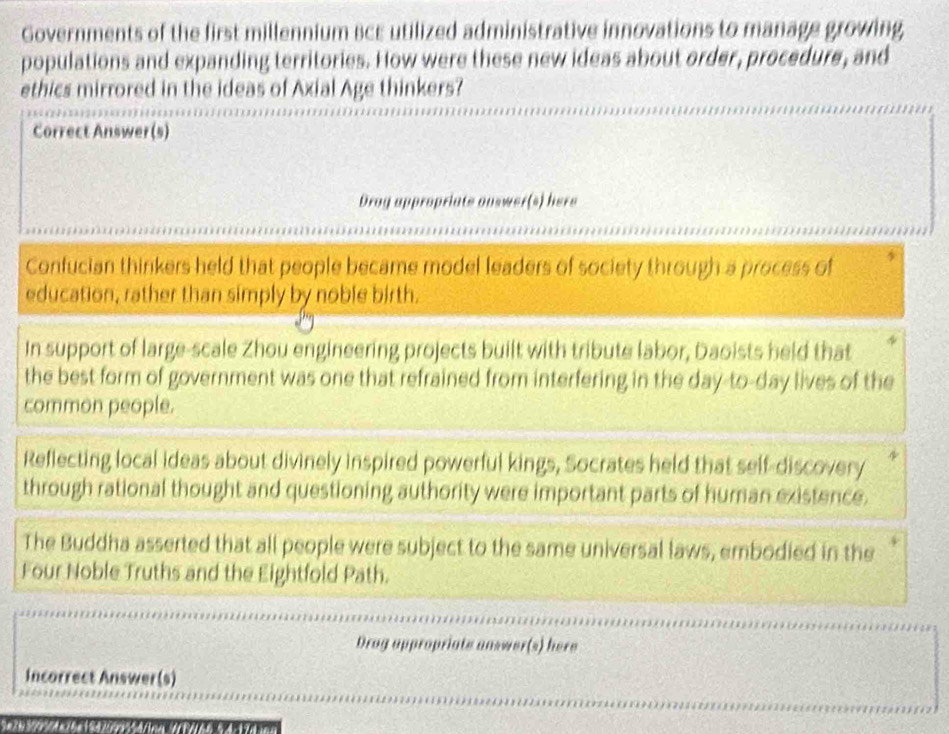 Governments of the first millennium BcE utilized administrative innovations to manage growing
populations and expanding territories. How were these new ideas about order, procedure, and
ethics mirrored in the ideas of Axial Age thinkers?
Correct Answer(s)
Drog appropriate onswer(s) here
Confucian thinkers held that people became model leaders of society through a process of
education, rather than simply by noble birth.
In support of large-scale Zhou engineering projects built with tribute labor, Daoists held that
the best form of government was one that refrained from interfering in the day-to-day lives of the
common people.
Reflecting local ideas about divinely inspired powerful kings, Socrates held that self-discovery 
through rational thought and questioning authority were important parts of human existence.
The Buddha asserted that all people were subject to the same universal laws, embodied in the
Four Noble Truths and the Eightfold Path.
Drog appropriats answer(s) here
incorrect Answer(s)