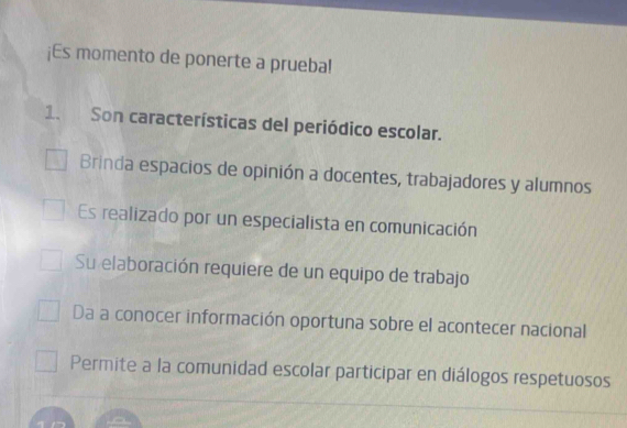 ¡Es momento de ponerte a prueba!
1. Son características del periódico escolar.
Brinda espacios de opinión a docentes, trabajadores y alumnos
Es realizado por un especialista en comunicación
Su elaboración requiere de un equipo de trabajo
Da a conocer información oportuna sobre el acontecer nacional
Permite a la comunidad escolar participar en diálogos respetuosos