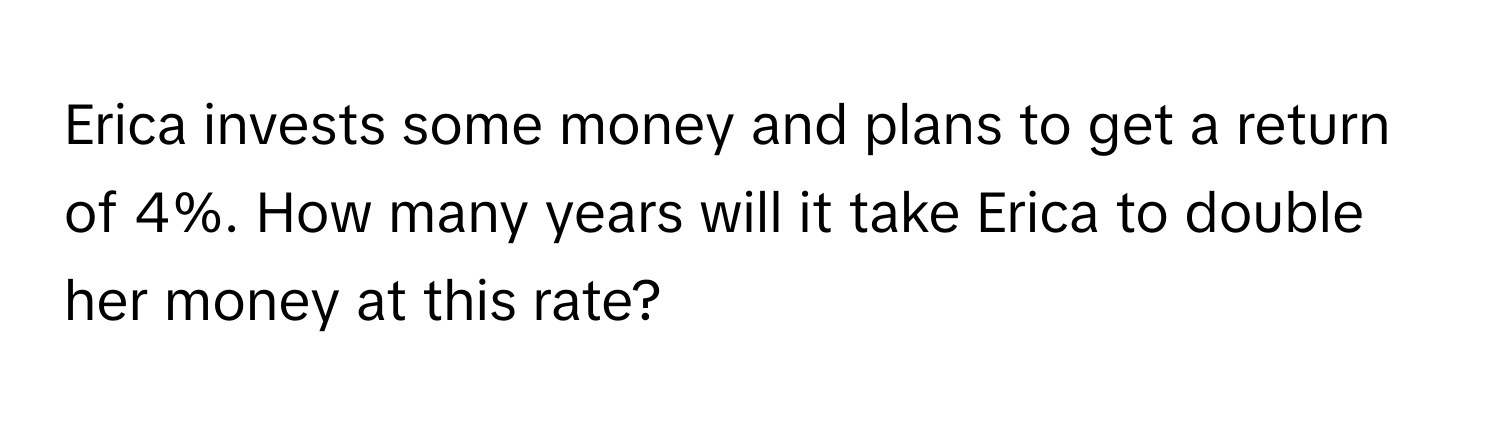 Erica invests some money and plans to get a return of 4%. How many years will it take Erica to double her money at this rate?