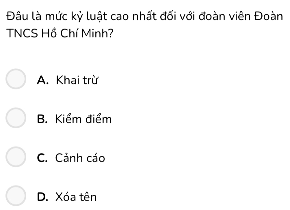 Đâu là mức kỷ luật cao nhất đối với đoàn viên Đoàn
TNCS Hồ Chí Minh?
A. Khai trừ
B. Kiểm điểm
C. Cảnh cáo
D. Xóa tên