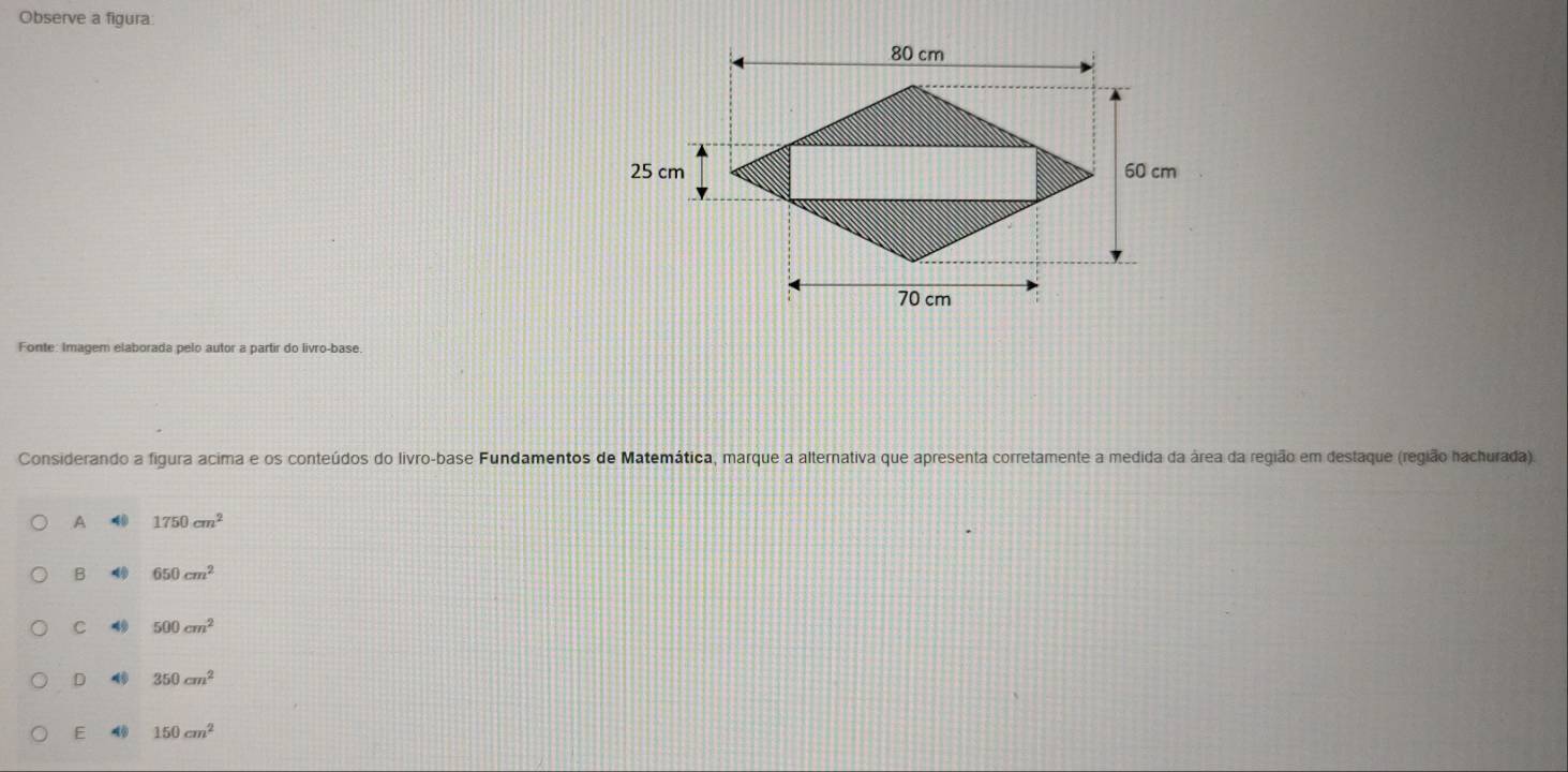 Observe a figura:
Fonte: Imagem elaborada pelo autor a partir do livro-base
Considerando a figura acima e os conteúdos do livro-base Fundamentos de Matemática, marque a alternativa que apresenta corretamente a medida da área da região em destaque (região hachurada).
A 1750cm^2
B 4 650cm^2
C 49 500cm^2
D 350cm^2
E 4 150cm^2