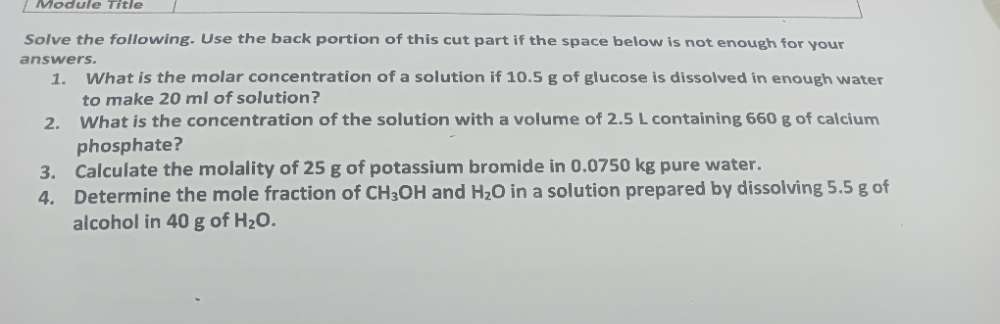 Module Títle 
Solve the following. Use the back portion of this cut part if the space below is not enough for your 
answers. 
1. What is the molar concentration of a solution if 10.5 g of glucose is dissolved in enough water 
to make 20 ml of solution? 
2. What is the concentration of the solution with a volume of 2.5 L containing 660 g of calcium 
phosphate? 
3. Calculate the molality of 25 g of potassium bromide in 0.0750 kg pure water. 
4. Determine the mole fraction of CH_3 OH and H_2O in a solution prepared by dissolving 5.5 g of 
alcohol in 40 g of H_2O.