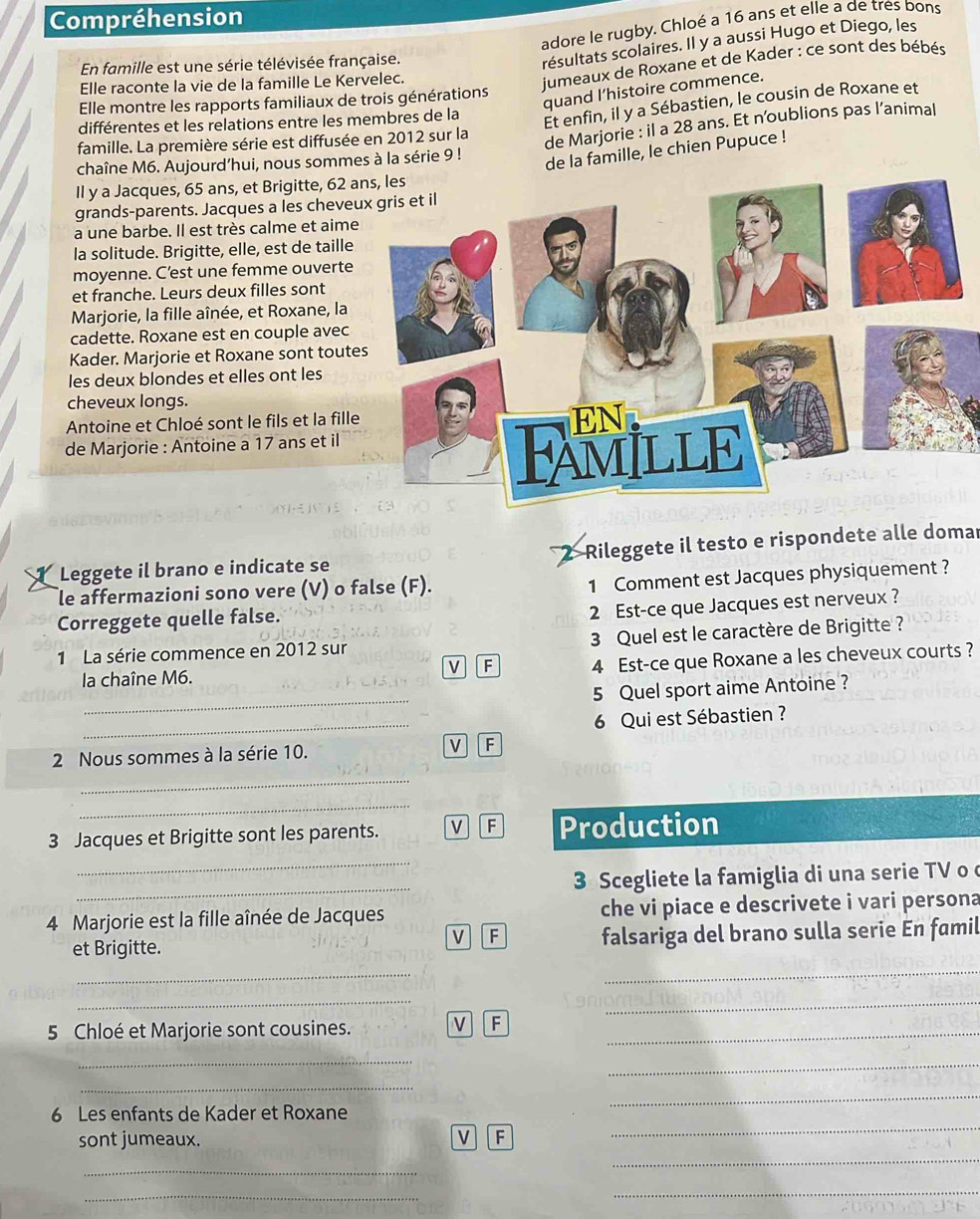 Compréhension
adore le rugby. Chloé a 16 ans et elle a de tres bons
En famille est une série télévisée française.
résultats scolaires. Il y a aussi Hugo et Diego, les
Elle raconte la vie de la famille Le Kervelec.
jumeaux de Roxane et de Kader : ce sont des bébés
quand I’histoire commence.
Elle montre les rapports familiaux de trois générations
différentes et les relations entre les membres de la
Et enfin, il y a Sébastien, le cousin de Roxane et
famille. La première série est diffusée en 2012 sur la
de Marjorie : il a 28 ans. Et n'oublions pas l’animal
chaîne M6. Aujourd’hui, nous sommes à la série 9 !
de la famille, le chien Pupuce !
Il y a Jacques, 65 ans, et Brigitte, 62 a
grands-parents. Jacques a les cheve
a une barbe. Il est très calme et aime
la solitude. Brigitte, elle, est de taille
moyenne. C’est une femme ouverte
et franche. Leurs deux filles sont
Marjorie, la fille aînée, et Roxane, la
cadette. Roxane est en couple avec
Kader. Marjorie et Roxane sont tout
les deux blondes et elles ont les
cheveux longs.
Antoine et Chloé sont le fils et la fill
de Marjorie : Antoine a 17 ans et il
Leggete il brano e indicate se Rileggete il testo e rispondete alle domar
le affermazioni sono vere (V) o false (F).
1 Comment est Jacques physiquement ?
Correggete quelle false.
2 Est-ce que Jacques est nerveux ?
1 La série commence en 2012 sur 3 Quel est le caractère de Brigitte ?
la chaîne M6. 4 Est-ce que Roxane a les cheveux courts ?
v F
_
5 Quel sport aime Antoine ?
_
6 Qui est Sébastien ?
2 Nous sommes à la série 10. v F
_
_
3 Jacques et Brigitte sont les parents. V F Production
_
_
3 Scegliete la famiglia di una serie TV o 
4 Marjorie est la fille aînée de Jacques che vi piace e descrivete i vari persona
V F
et Brigitte. falsariga del brano sulla serie En famil
_
_
__
5 Chloé et Marjorie sont cousines. V F_
_
_
_
6 Les enfants de Kader et Roxane
_
sont jumeaux. V F
_
_
_
_
_