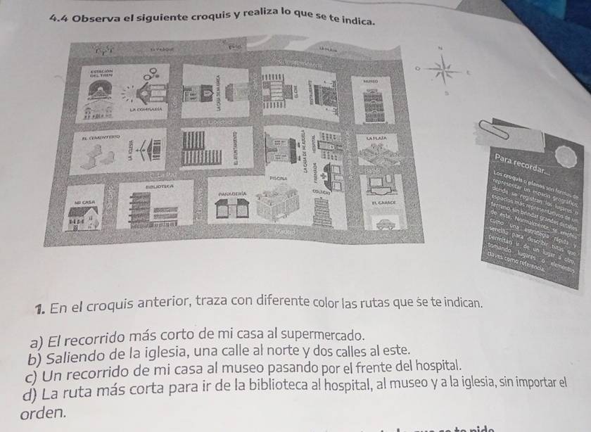 4.4 Observa el siguiente croquis y realiza lo que se te indica.
1. En el croquis anterior, traza con diferente color las rutas que se te indican.
a) El recorrido más corto de mi casa al supermercado.
b) Saliendo de la iglesia, una calle al norte y dos calles al este.
c) Un recorrido de mi casa al museo pasando por el frente del hospital.
d) La ruta más corta para ir de la biblioteca al hospital, al museo y a la iglesia, sin importar el
orden.