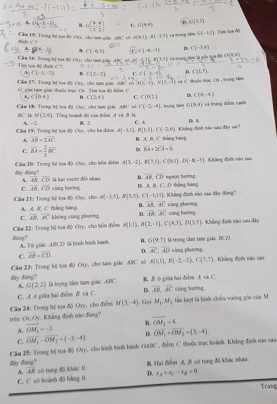 A. G -3;-3). B. G( 9/2 ; 9/2 ). C. G(9,9). D. G(3;3).
Câu 15 5: Trong hệ tọa độ Oxy, cho tam giác ABC có A(6;1),B(-3;5) và trọng tâm G(-1;1) Tìm tọa độ
đinh C ? C(-3;6).
△ .G(6;-3). B. C(-6;3). C C(-6;-3). D.
Câu 16: Trong hệ tọa độ Oxy, cho tam giác ABC có, A(-2:2) B(3;5) và trọng tâm là gốc tọa độ O(0;0)
Tim tọa độ đinh C ? D. C(1;7).
A. C(-1;-7). B. C(2;-2). C. C(-3;-5)
Câu 17: Trong hệ tọa độ Oxy, cho tam giác ABC có A(1;-1),N(5;-3) và C thuộc trục Oy , trọng tâm
G của tam giác thuộc trục Ox . Tìm tọa độ điểm C.
A. C(0,4.) B. C(2;4.) C. C(0;2.) D. C(0;-4.)
Câu 18: Trong hệ tọa độ Oxy, cho tam giác ABC có C(-2;-4) , trọng tâm G(0;4) và trung điểm cạnh
BC là M(2;0) Tổng hoành độ của điểm A và B là
A. −2. B. 2. C. 4. D. 8.
Câu 19: Trong hệ tọa độ Oxy, cho ba điểm A(-1;1),B(1;3),C(-2;0) Khẳng định nào sau đây sai?
A. overline AB=2overline AC. B. A, B, C thắng hàng.
C. overline BA= 2/3 overline BC.
D. vector BA+2vector CA=vector 0.
Câu 20: Trong hệ tọa độ Oxy, cho bốn điểm A(3;-2),B(7;1),C(0;1),D(-8;-5) Khẳng định nào sau
dây dúng?
A. overline AB,overline CD là hai vectơ đổi nhau. B. overline AB,overline CD ngược hướng.
C. overline AB,overline CD cùng hướng. D. A, B, C, D thẳng hàng.
Câu 21: Trong hệ tọa độ Oxy, cho A(-1;5),B(5;5),C(-1;11). Khẳng định nào sau đây đúng?
B. overline AB,overline AC
A. A, B, C thẳng hàng cùng phương.
C. overline AB,overline AC không cùng phương.
D. overline AB,overline AC cùng hướng.
Câu 22: Trong hệ tọa độ Oxy, cho bốn điểm A(1;1),B(2;-1),C(4;3),D(3;5). Khẳng định nào sau đây
dúng?
A. Tứ giác ABCD là hình bình hành. B. G(9;7) là trọng tâm tam giác BCD.
D. overline AC,overline AD cùng phương.
C. overline AB=overline CD.
Câu 23: Trong hệ tọa độ Oxy, cho tam giác ABC có A(1;1),B(-2;-2),C(7;7) Khẳng định nào sau
đây đúng?
A. G(2;2) là trọng tâm tam giác ABC. B. B ở giữa hai điểm A và C.
C. A ở giữa hai điểm B và C. D. vector AB,vector AC cùng hướng.
Câu 24: Trong hệ tọa độ Oxy, cho điểm M(3;-4). Gọi M_1,M_2 lần lượt là hình chiếu vuông góc của M
trên Ox, Oy. Khẳng định nào đúng?
A. overline OM_1=-3.
B. overline OM_2=4.
C. overline OM_1-overline OM_2=(-3;-4). D. overline OM_1+overline OM_2=(3;-4).
Cầu 25: Trong hệ tọa độ Oxy, cho hình bình hành OABC , điểm C thuộc trục hoành. Khẳng định nào sau
đây đúng?
A. overline AB có tung độ khác 0. B. Hai điểm A, B có tung độ khác nhau.
D.
C. C có hoành độ bằng 0. x_A+x_C-x_B=0.
Trang