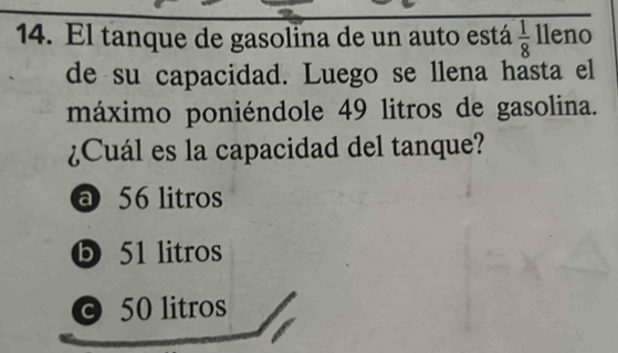 El tanque de gasolina de un auto está  1/8  lleno
de su capacidad. Luego se llena hasta el
máximo poniéndole 49 litros de gasolina.
¿Cuál es la capacidad del tanque?
a 56 litros
ⓑ 51 litros
© 50 litros