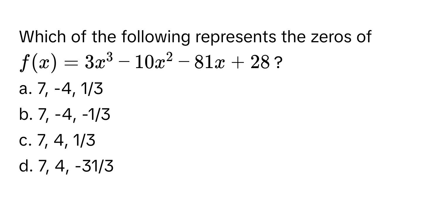 Which of the following represents the zeros of $f(x) = 3x^3 - 10x^2 - 81x + 28$?

a. 7, -4, 1/3
b. 7, -4, -1/3
c. 7, 4, 1/3
d. 7, 4, -31/3