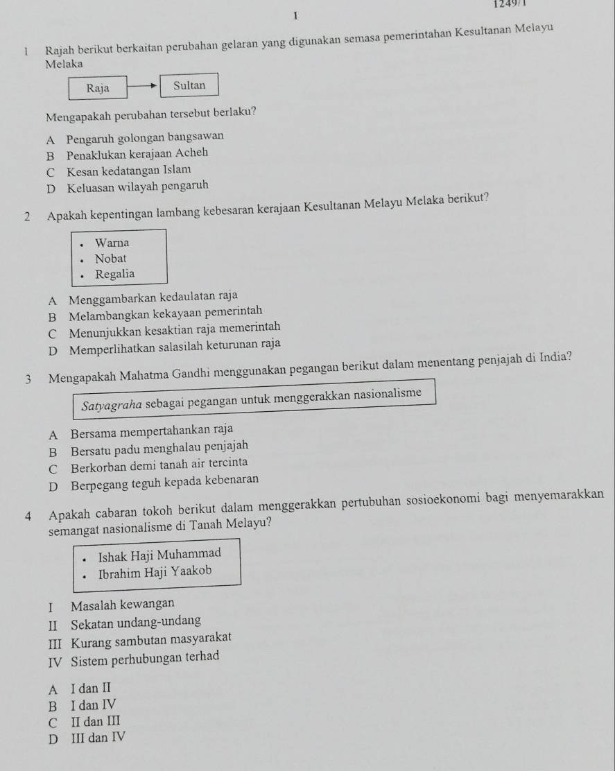 1249/1
1
l Rajah berikut berkaitan perubahan gelaran yang digunakan semasa pemerintahan Kesultanan Melayu
Melaka
Raja Sultan
Mengapakah perubahan tersebut berlaku?
A Pengaruh golongan bangsawan
B Penaklukan kerajaan Acheh
C Kesan kedatangan Islam
D Keluasan wilayah pengaruh
2 Apakah kepentingan lambang kebesaran kerajaan Kesultanan Melayu Melaka berikut?
Warna
Nobat
Regalia
A Menggambarkan kedaulatan raja
B Melambangkan kekayaan pemerintah
C Menunjukkan kesaktian raja memerintah
D Memperlihatkan salasilah keturunan raja
3 Mengapakah Mahatma Gandhi menggunakan pegangan berikut dalam menentang penjajah di India?
Satyagraha sebagai pegangan untuk menggerakkan nasionalisme
A Bersama mempertahankan raja
B Bersatu padu menghalau penjajah
C Berkorban demi tanah air tercinta
D Berpegang teguh kepada kebenaran
4 Apakah cabaran tokoh berikut dalam menggerakkan pertubuhan sosioekonomi bagi menyemarakkan
semangat nasionalisme di Tanah Melayu?
Ishak Haji Muhammad
Ibrahim Haji Yaakob
I Masalah kewangan
II Sekatan undang-undang
III Kurang sambutan masyarakat
IV Sistem perhubungan terhad
A I dan II
B I dan IV
C II dan III
D III dan IV