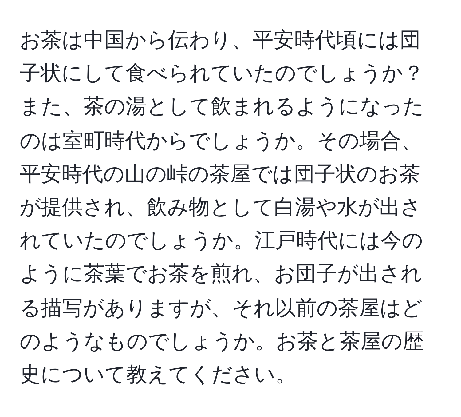お茶は中国から伝わり、平安時代頃には団子状にして食べられていたのでしょうか？また、茶の湯として飲まれるようになったのは室町時代からでしょうか。その場合、平安時代の山の峠の茶屋では団子状のお茶が提供され、飲み物として白湯や水が出されていたのでしょうか。江戸時代には今のように茶葉でお茶を煎れ、お団子が出される描写がありますが、それ以前の茶屋はどのようなものでしょうか。お茶と茶屋の歴史について教えてください。