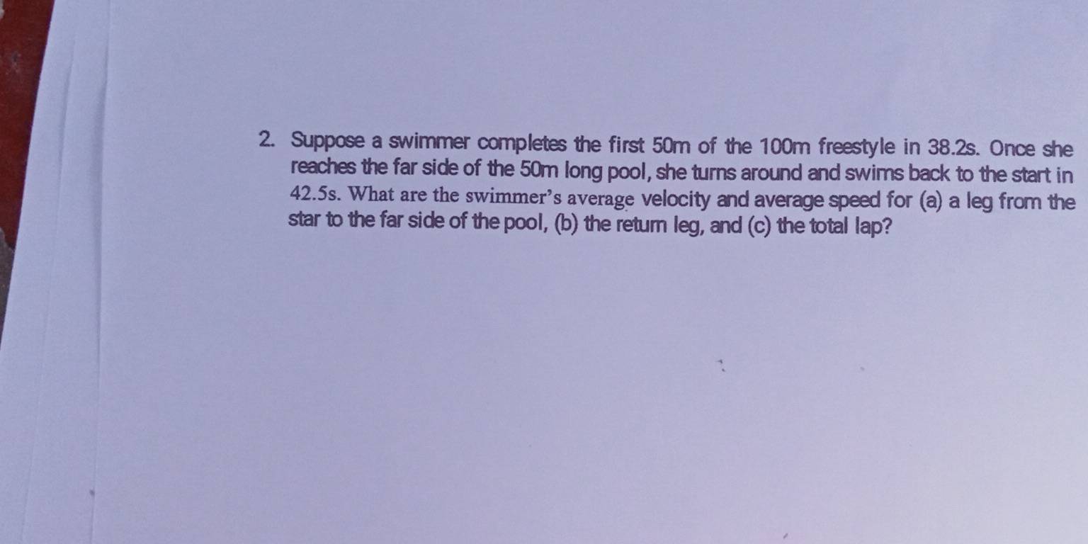 Suppose a swimmer completes the first 50m of the 100m freestyle in 38.2s. Once she 
reaches the far side of the 50m long pool, she turns around and swims back to the start in
42.5s. What are the swimmer’s average velocity and average speed for (a) a leg from the 
star to the far side of the pool, (b) the return leg, and (c) the total lap?