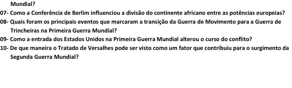 Mundial? 
07- Como a Conferência de Berlim influenciou a divisão do continente africano entre as potências europeias? 
08- Quais foram os principais eventos que marcaram a transição da Guerra de Movimento para a Guerra de 
Trincheiras na Primeira Guerra Mundial? 
09- Como a entrada dos Estados Unidos na Primeira Guerra Mundial alterou o curso do conflito? 
10- De que maneira o Tratado de Versalhes pode ser visto como um fator que contribuiu para o surgimento da 
Segunda Guerra Mundial?