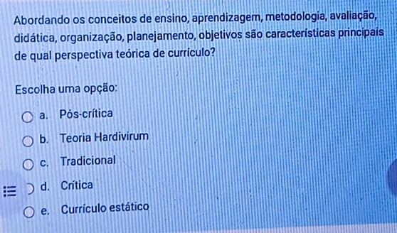 Abordando os conceitos de ensino, aprendizagem, metodologia, avaliação,
didática, organização, planejamento, objetivos são características principais
de qual perspectiva teórica de currículo?
Escolha uma opção:
a. Pós-crítica
b. Teoria Hardivirum
c. Tradicional
= d. Crítica
e. Currículo estático