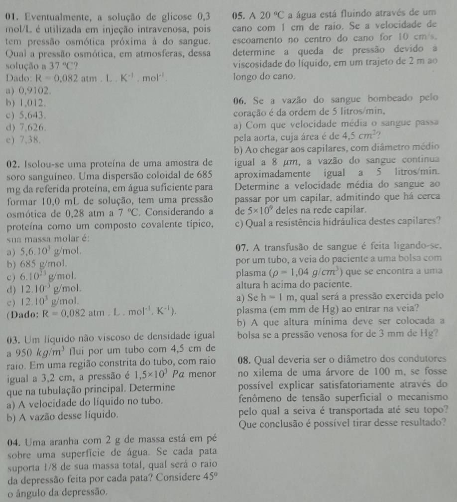 Eventualmente, a solução de glicose 0,3 05. A 20°C a água está fluindo através de um
mol/L é utilizada em injeção intravenosa, pois cano com I cm de raío. Se a velocidade de
tem pressão osmótica próxima à do sangue. escoamento no centro do cano for 10 cm/s.
Qual a pressão osmótica, em atmosferas, dessa determine a queda de pressão devido a
solução a 37°C viscosidade do líquido, em um trajeto de 2 m ao
Dado: R=0.082atm.L.K^(-1),mol^(-1). longo do cano.
a) 0,9102.
b) 1,012. 06. Se a vazão do sangue bombeado pelo
c) 5,643. coração é da ordem de 5 lítros/min,
d) 7,626. a) Com que velocidade média o sangue passa
e) 7,38. pela aorta, cuja área é de 4.5cm^2
b) Ao chegar aos capilares, com diâmetro médio
02. Isolou-se uma proteína de uma amostra de igual a 8 µm, a vazão do sangue continua
soro sanguíneo. Uma dispersão coloidal de 685 aproximadamente igual a 5 litros/min.
mg da referida proteína, em água suficiente para  Determine a velocidade média do sangue ao
formar 10,0 mL de solução, tem uma pressão passar por um capílar, admitindo que há cerca
osmótica de 0,28 atm a 7°C. Considerando a de 5* 10^9 deles na rede capilar.
proteína como um composto covalente típico, c) Qual a resistência hidráulica destes capilares?
sua massa molar é:
a ) 5,6.10^3g/mol. 07. A transfusão de sangue é feita ligando-se.
b) 685 g/mol. por um tubo, a veía do paciente a uma bolsa com
c) 6.10^(23)g/mol. plasma (rho =1,04g/cm^3) que se encontra a uma
d) 12.10^(-3)g/mol. altura h acima do paciente.
c ) 12.10^3g/mol. a) Se h=1m , qual será a pressão exercida pelo
(Dado: R=0.082atm.L.mol^(-1).K^(-1)). plasma (em mm de Hg) ao entrar na veia?
b) A que altura mínima deve ser colocada a
03. Um líquido não viscoso de densidade igual bolsa se a pressão venosa for de 3 mm de Hg?
a950kg/m^3 flui por um tubo com 4,5 cm de
raio. Em uma região constrita do tubo, com raio 08. Qual deveria ser o diâmetro dos condutores
igual a 3,2 cm, a pressão é 1,5* 10^3Pa menor no xilema de uma árvore de 100 m, se fosse
que na tubulação principal. Determine possível explicar satisfatoriamente através do
a) A velocidade do líquido no tubo. fenômeno de tensão superficial o mecanismo
b) A vazão desse líquido. pelo qual a seiva é transportada até seu topo?
Que conclusão é possível tirar desse resultado?
04. Uma aranha com 2 g de massa está em pé
sobre uma superfície de água. Se cada pata
suporta 1/8 de sua massa total, qual será o raio
da depressão feíta por cada pata? Consídere 45°
o ângulo da depressão,