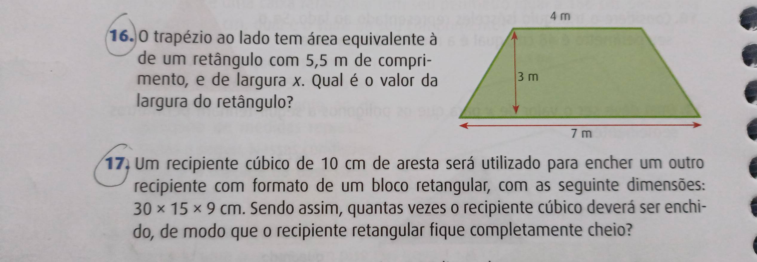 16.0 trapézio ao lado tem área equivalente à 
de um retângulo com 5,5 m de compri- 
mento, e de largura x. Qual é o valor da 
largura do retângulo? 
17. Um recipiente cúbico de 10 cm de aresta será utilizado para encher um outro 
recipiente com formato de um bloco retangular, com as seguinte dimensões:
30* 15* 9cm. Sendo assim, quantas vezes o recipiente cúbico deverá ser enchi- 
do, de modo que o recipiente retangular fique completamente cheio?