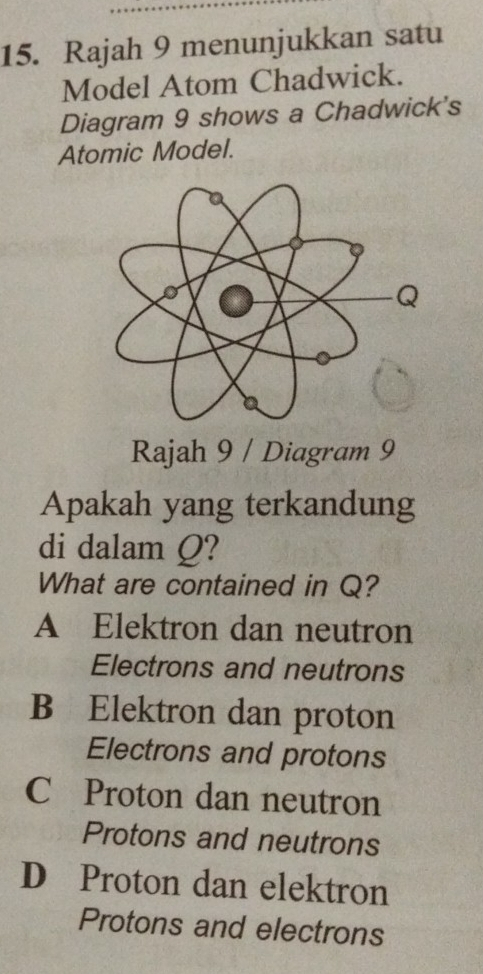 Rajah 9 menunjukkan satu
Model Atom Chadwick.
Diagram 9 shows a Chadwick's
Atomic Model.
Rajah 9 / Diagram 9
Apakah yang terkandung
di dalam Q?
What are contained in Q?
A Elektron dan neutron
Electrons and neutrons
B Elektron dan proton
Electrons and protons
C Proton dan neutron
Protons and neutrons
D Proton dan elektron
Protons and electrons